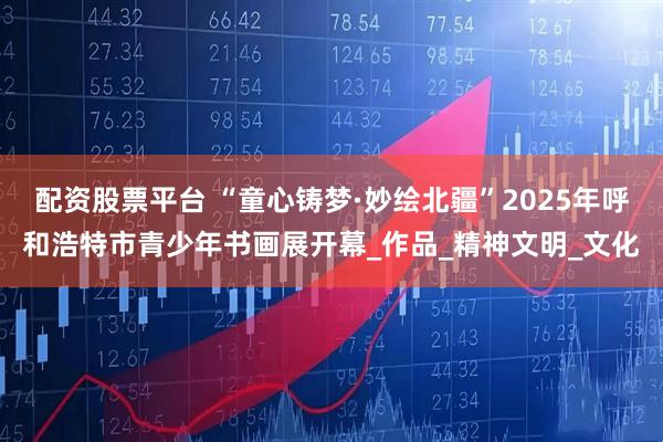 配资股票平台 “童心铸梦·妙绘北疆”2025年呼和浩特市青少年书画展开幕_作品_精神文明_文化