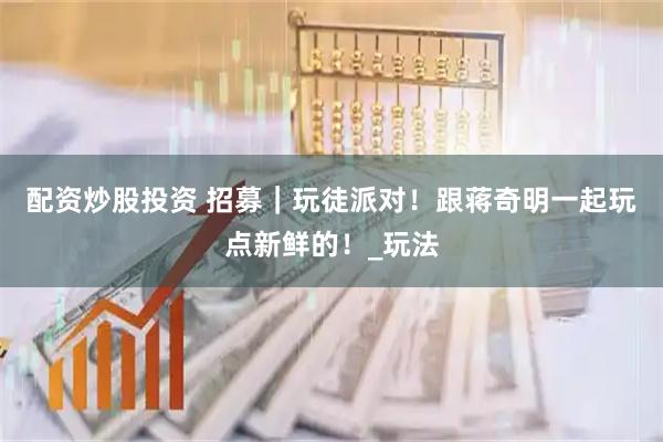 配资炒股投资 招募｜玩徒派对！跟蒋奇明一起玩点新鲜的！_玩法