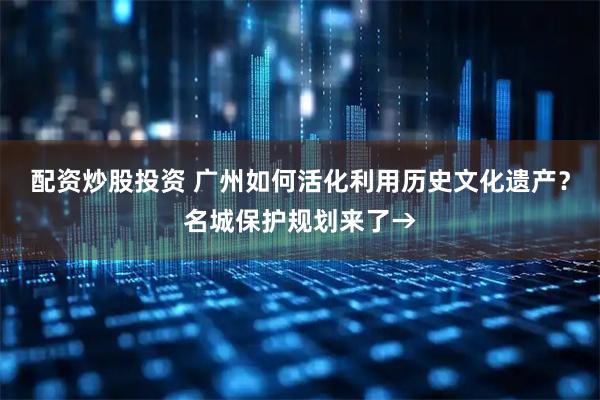 配资炒股投资 广州如何活化利用历史文化遗产？名城保护规划来了→