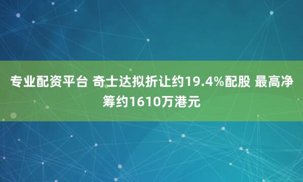 专业配资平台 奇士达拟折让约19.4%配股 最高净筹约1610万港元