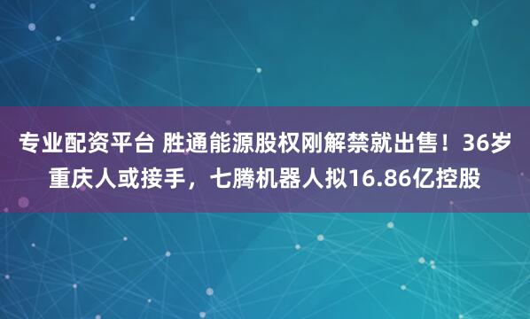 专业配资平台 胜通能源股权刚解禁就出售！36岁重庆人或接手，七腾机器人拟16.86亿控股